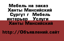 Мебель на заказ  - Ханты-Мансийский, Сургут г. Мебель, интерьер » Услуги   . Ханты-Мансийский